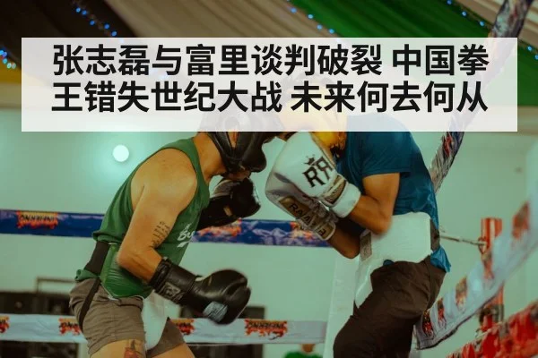 张志磊与富里谈判破裂 中国拳王错失世纪大战 未来何去何从