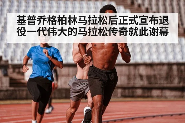 基普乔格柏林马拉松后正式宣布退役一代伟大的马拉松传奇就此谢幕